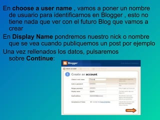 En  choose a user name  , vamos a poner un nombre de usuario para identificarnos en Blogger , esto no tiene nada que ver con el futuro Blog que vamos a crear En  Display Name  pondremos nuestro nick o nombre que se vea cuando publiquemos un post por ejemplo Una vez rellenados los datos, pulsaremos sobre  Continue : 