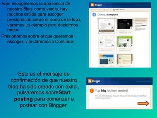 Aquí escogeremos la apariencia de nuestro Blog  como veréis, hay muchos estilos para escoger  presionando sobre el icono de la lupa, veremos un ejemplo para decidirnos mejor Presionamos sobre el que queramos escoger, y le daremos a Continue: Este es el mensaje de confirmación de que nuestro blog ha sido creado con éxito , pulsaremos sobre Start posting  para comenzar a postear con Blogger  