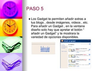 PASO 5

● Los Gadget te permiten añadir extras a
  tus blogs , desde imágenes, videos , etc.
  Para añadir un Gadget , en la ventana
  diseño solo hay que apretar el botón “
  añadir un Gadget” y te mostrara la
  variedad de opciones disponibles.
 