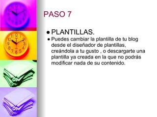 PASO 7

● PLANTILLAS.
● Puedes cambiar la plantilla de tu blog
  desde el diseñador de plantillas,
  creándola a tu gusto , o descargarte una
  plantilla ya creada en la que no podrás
  modificar nada de su contenido.
 