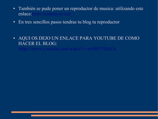 ● También se pude poner un reproductor de musica: utilizando este
enlace:http://scmplayer.net/
● En tres sencillos pasos tendras tu blog tu reproductor
● AQUI OS DEJO UN ENLACE PARA YOUTUBE DE COMO
HACER EL BLOG:
https://www.youtube.com/watch?v=n5Hh7PEhJOs
 