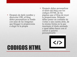 CODIGOS HTML
• Después de darle nombre y
dirección URL al blog
debes personalizar tu fondo
con unas de las imágenes
que blogger te proporciona
o elegir tu la propia
• Después debes personalizar
el titulo del blog con los
códigos HTML de las
páginas que el blog de royer
te proporciona. Después
debes poner un contador de
visitas o una cuenta atrás, de
la misma forma en la que
insertaste el titulo animado
e igual debes hacer con el
cursor si quieres
personalizarlo
 