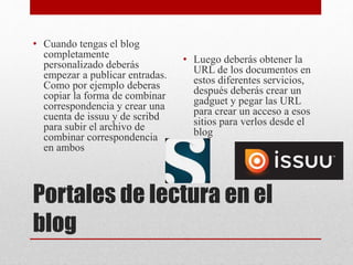 Portales de lectura en el
blog
• Cuando tengas el blog
completamente
personalizado deberás
empezar a publicar entradas.
Como por ejemplo deberas
copiar la forma de combinar
correspondencia y crear una
cuenta de issuu y de scribd
para subir el archivo de
combinar correspondencia
en ambos
• Luego deberás obtener la
URL de los documentos en
estos diferentes servicios,
después deberás crear un
gadguet y pegar las URL
para crear un acceso a esos
sitios para verlos desde el
blog
 