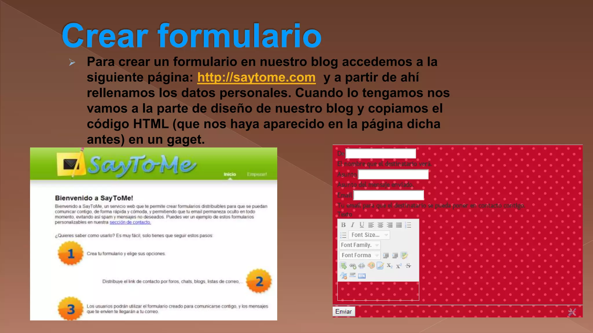 

Para crear un formulario en nuestro blog accedemos a la
siguiente página: http://saytome.com y a partir de ahí
rellenamos los datos personales. Cuando lo tengamos nos
vamos a la parte de diseño de nuestro blog y copiamos el
código HTML (que nos haya aparecido en la página dicha
antes) en un gaget.

 