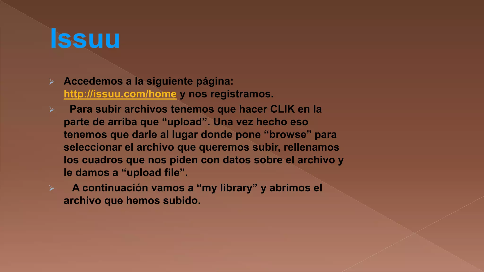 




Accedemos a la siguiente página:
http://issuu.com/home y nos registramos.
Para subir archivos tenemos que hacer CLIK en la
parte de arriba que “upload”. Una vez hecho eso
tenemos que darle al lugar donde pone “browse” para
seleccionar el archivo que queremos subir, rellenamos
los cuadros que nos piden con datos sobre el archivo y
le damos a “upload file”.
A continuación vamos a “my library” y abrimos el
archivo que hemos subido.

 