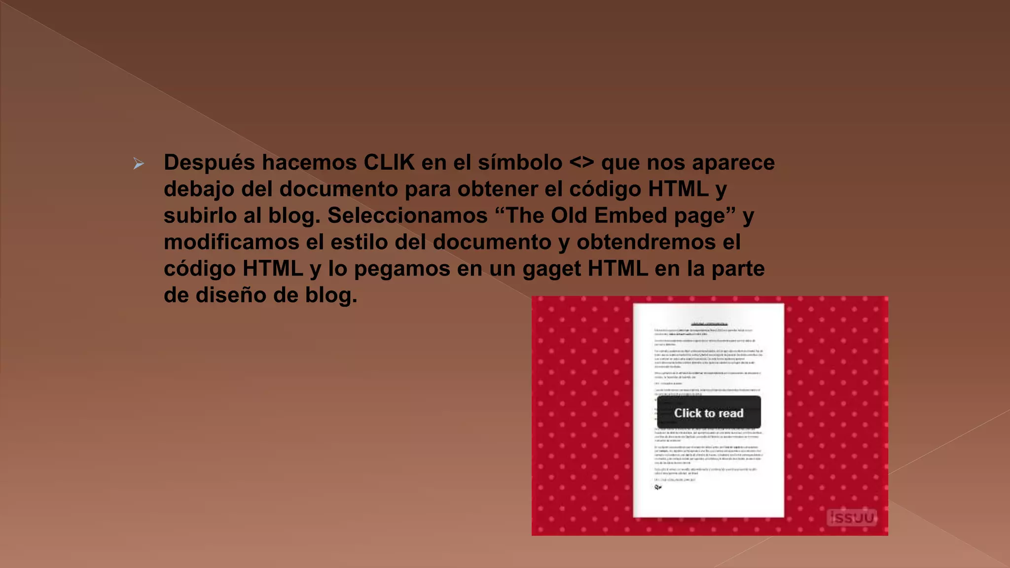

Después hacemos CLIK en el símbolo <> que nos aparece
debajo del documento para obtener el código HTML y
subirlo al blog. Seleccionamos “The Old Embed page” y
modificamos el estilo del documento y obtendremos el
código HTML y lo pegamos en un gaget HTML en la parte
de diseño de blog.

 