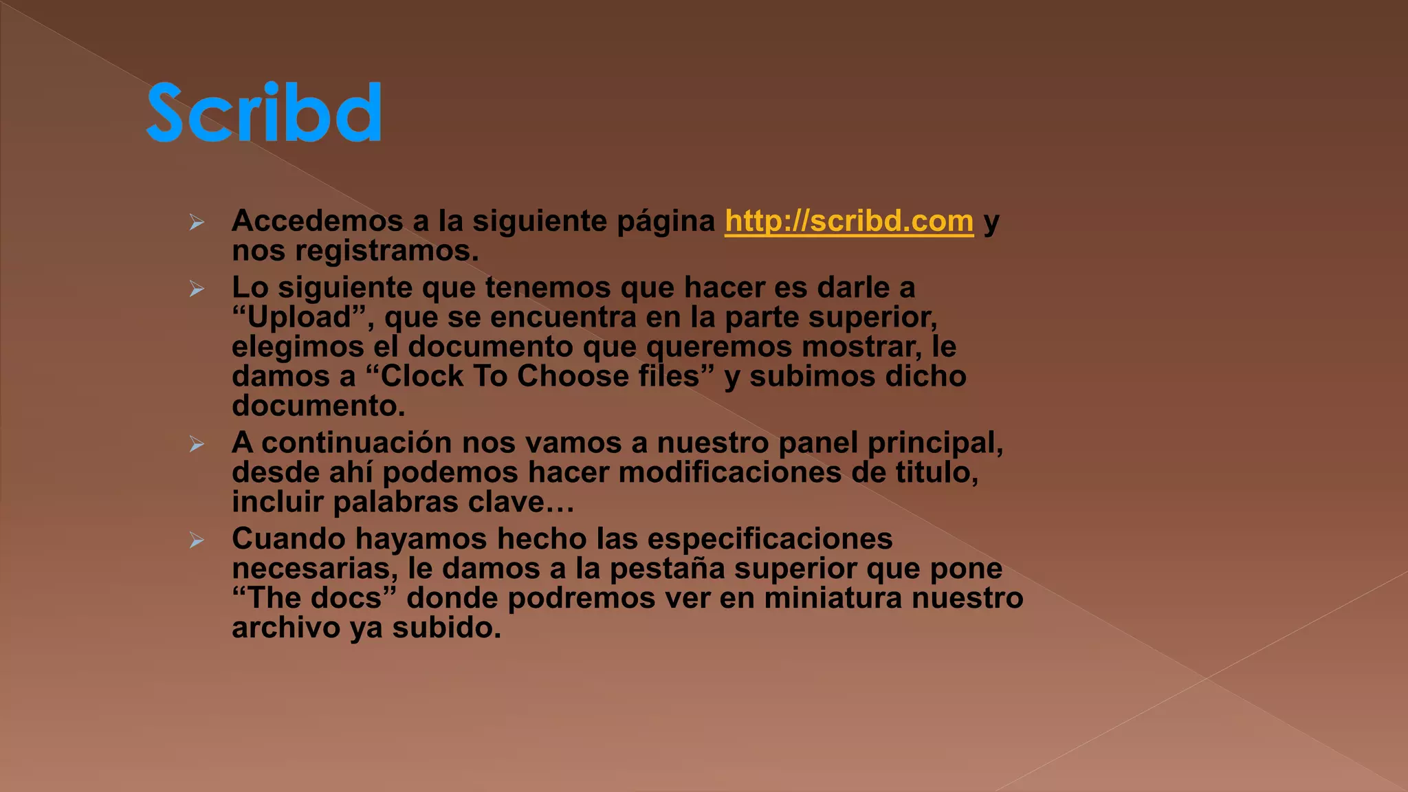 

Accedemos a la siguiente página http://scribd.com y
nos registramos.
 Lo siguiente que tenemos que hacer es darle a
“Upload”, que se encuentra en la parte superior,
elegimos el documento que queremos mostrar, le
damos a “Clock To Choose files” y subimos dicho
documento.
 A continuación nos vamos a nuestro panel principal,
desde ahí podemos hacer modificaciones de titulo,
incluir palabras clave…
 Cuando hayamos hecho las especificaciones
necesarias, le damos a la pestaña superior que pone
“The docs” donde podremos ver en miniatura nuestro
archivo ya subido.

 