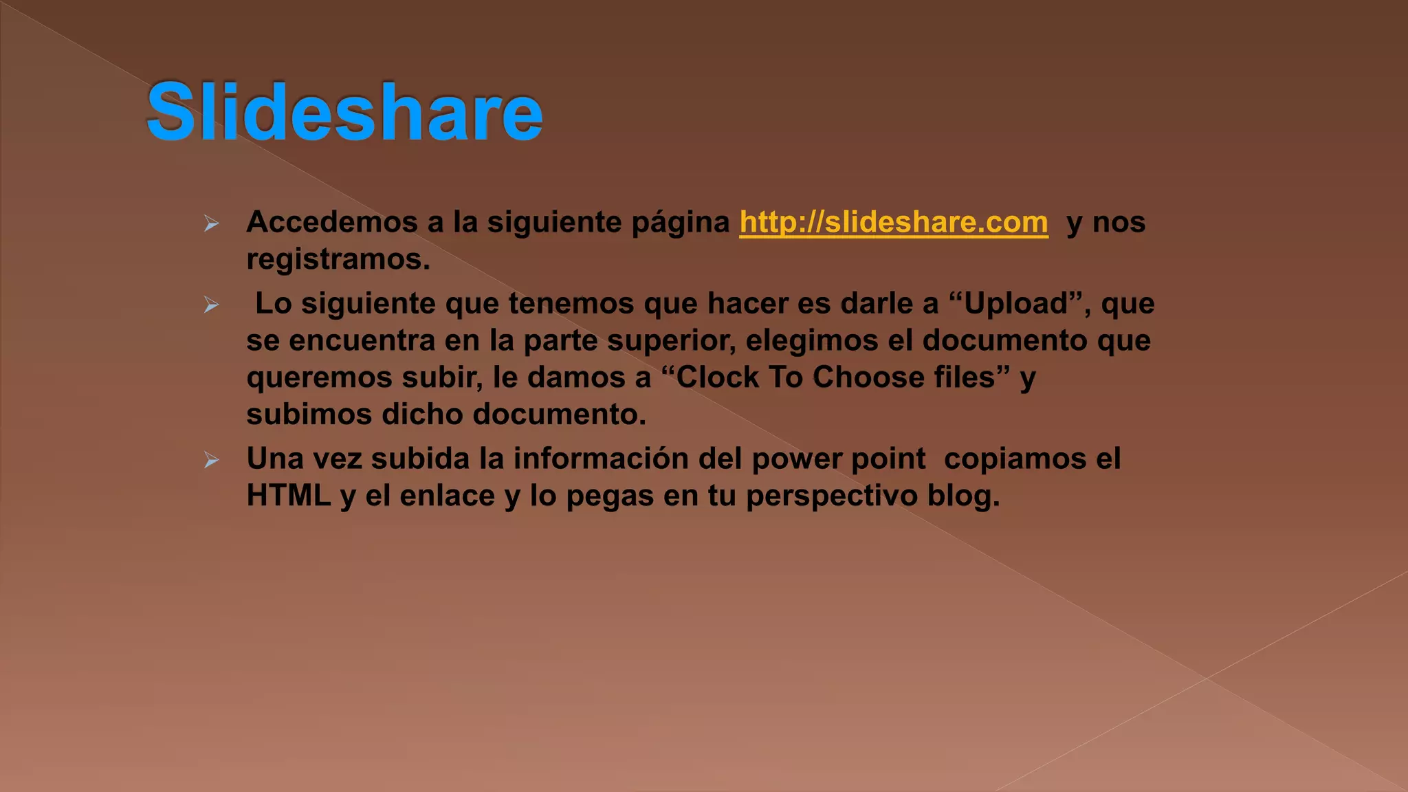 

Accedemos a la siguiente página http://slideshare.com y nos
registramos.
 Lo siguiente que tenemos que hacer es darle a “Upload”, que
se encuentra en la parte superior, elegimos el documento que
queremos subir, le damos a “Clock To Choose files” y
subimos dicho documento.
 Una vez subida la información del power point copiamos el
HTML y el enlace y lo pegas en tu perspectivo blog.

 
