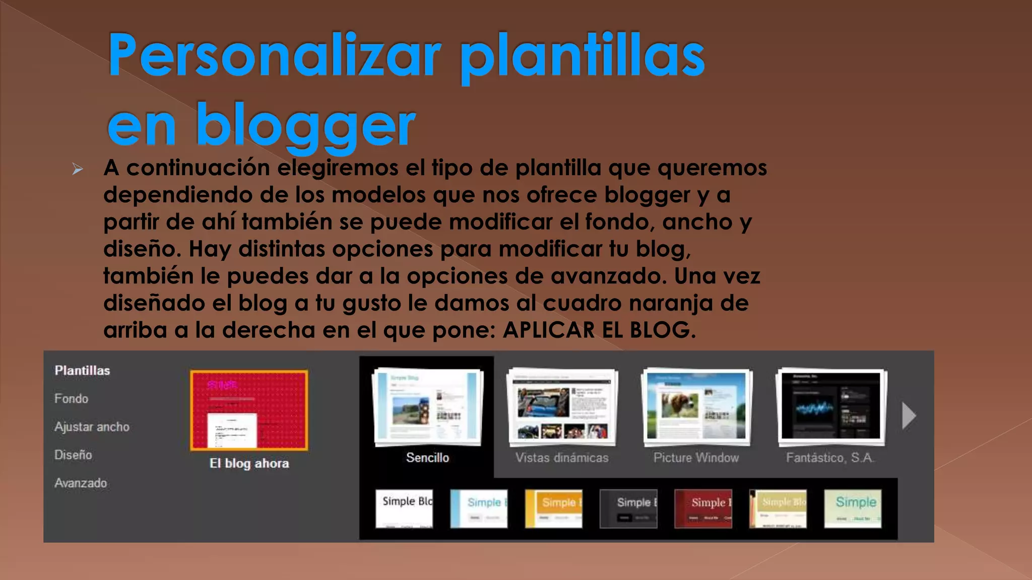 

A continuación elegiremos el tipo de plantilla que queremos
dependiendo de los modelos que nos ofrece blogger y a
partir de ahí también se puede modificar el fondo, ancho y
diseño. Hay distintas opciones para modificar tu blog,
también le puedes dar a la opciones de avanzado. Una vez
diseñado el blog a tu gusto le damos al cuadro naranja de
arriba a la derecha en el que pone: APLICAR EL BLOG.

 