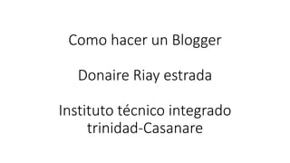 Como hacer un Blogger
Donaire Riay estrada
Instituto técnico integrado
trinidad-Casanare
 
