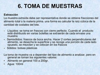 6. TOMA DE MUESTRAS
Extracción
La muestra extraída debe ser representativa donde se obtiene fracciones del
alimento total o la materia prima. una forma es calcular la raíz cúbica de la
cantidad de costales del lote.
- Líquidos: se toma en frascos con cierre perfecto. Cuando el producto
esté distribuido en varias botellas se extraerán de cada envase una
muestra
- Semisólidos: frascos de boca ancha. Hacer 2 cortes perpendiculares del
alimento, se desecha la superficie y se recoge una porción de cada lado
opuesto, se mezclan y se colocan en los frascos
- Sólidos: bolsas plásticas
La toma de muestra va a depender del tipo de alimento a analizar, pero en
general se toman los siguientes valores:
• Alimento en general 100 a 200gr.
• Agua: 100ml
 