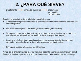 2. ¿PARA QUÉ SIRVE?
Un alimento principios nutritivos crecimiento
producción
reproducción
Donde los propósitos del análisis bromatológico son:
• Conocer la composición cualitativa y cuantitativa tanto del alimento como de las
materias primas.
• Ver su estado higiénico y toxicológico (bromatología sanitaria)
• Sirve para poder hacer la medición de la dieta de los animales, de acuerdo con
sus regimenes alimenticios específicos (bromatología dietológica)
• Analizar si el alimento o materias primas cumplen con lo establecido por el
productor, además de ver si tiene alteraciones o contaminantes.
• Sirve para legislar y fiscalizar los alimentos
A raíz de lo anterior vamos a evitar fraudes, además se mejora la nutrición y salud
De mis animales y por ende la economía en cuanto a la producción en mi granja.
 