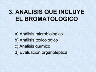 3. ANALISIS QUE INCLUYE
EL BROMATOLOGICO
a) Análisis microbiológico
b) Análisis toxicológico
c) Análisis químico
d) Evaluación organoléptica
 
