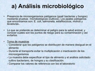 a) Análisis microbiológico
• Presencia de microorganismos patógenos (ppal/ bacterias y hongos)
mediante pruebas microbiológicas (cultivos). Los ppales patógenos
que encontramos son: E. coli, salmonela, estafilococos, mohos y
levaduras..
• Lo que se pretende es determinar el peligro para la salud animal, y
conocer cuales son los puntos de riesgo para su contaminación y así
evitarlos.
• Toma de muestras
- Considerar que los patógenos se distribuyen de manera desigual en el
alimento
- Durante el transporte evitar la multiplicación o inactivación de los
microorganismos
- La muestra debe especificar el tipo de alimento y el análisis solicitado:
cultivo bacteriano, de hongos y su clasificación.
- Comparar los valores de referencia con los el laboratorio
 