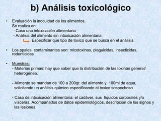 b) Análisis toxicológico
• Evaluación la inocuidad de los alimentos.
Se realiza en:
- Caso una intoxicación alimentaria
- Análisis del alimento sin intoxicación alimentaria
Especificar que tipo de toxico que se busca en el análisis.
• Los ppales. contaminantes son: micotoxinas, plaguicidas, insecticidas,
rodenticidas
• Muestras:
- Materias primas: hay que saber que la distribución de las toxinas general/
heterogénea.
- Alimento se mandan de 100 a 200gr. del alimento y 100ml de agua,
solicitando un análisis químico especificando el toxico sospechoso
- Caso de intoxicación alimentaria: el cadáver, sus líquidos corporales y/o
vísceras. Acompañados de datos epidemiológicos, descripción de los signos y
las lesiones.
.
 