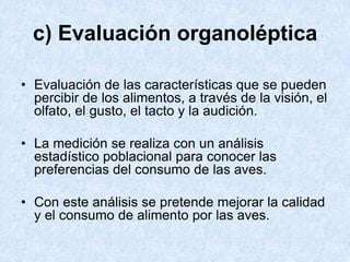 c) Evaluación organoléptica
• Evaluación de las características que se pueden
percibir de los alimentos, a través de la visión, el
olfato, el gusto, el tacto y la audición.
• La medición se realiza con un análisis
estadístico poblacional para conocer las
preferencias del consumo de las aves.
• Con este análisis se pretende mejorar la calidad
y el consumo de alimento por las aves.
 