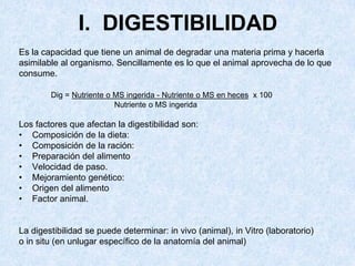 I. DIGESTIBILIDAD
Es la capacidad que tiene un animal de degradar una materia prima y hacerla
asimilable al organismo. Sencillamente es lo que el animal aprovecha de lo que
consume.
Dig = Nutriente o MS ingerida - Nutriente o MS en heces x 100
Nutriente o MS ingerida
Los factores que afectan la digestibilidad son:
• Composición de la dieta:
• Composición de la ración:
• Preparación del alimento
• Velocidad de paso.
• Mejoramiento genético:
• Origen del alimento
• Factor animal.
La digestibilidad se puede determinar: in vivo (animal), in Vitro (laboratorio)
o in situ (en unlugar específico de la anatomía del animal)
 
