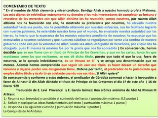 EXAMEN: FUENTE HISTÓRICA Y COMENTARIO DE TEXTO
COMENTARIO DE TEXTO
“ En el nombre de Allah clemente y misericordioso. Bendiga Allah a nuestro honrado profeta Mahoma.
Los más dignos de reivindicar enteramente su derecho y los más merecedores de completar su fortuna y
revestirse de las mercedes con que Allah altísimo los ha revestido, somos nosotros, por cuanto Allah
altísimo nos ha favorecido con ello, ha mostrado su preferencia por nosotros, ha elevado nuestra
autoridad hasta ese punto, nos ha permitido obtenerlo por nuestros esfuerzos, nos ha facilitado lograrlo
con nuestro gobierno, ha extendido nuestra fama por el mundo, ha ensalzado nuestra autoridad por las
tierras, ha hecho que la esperanza de los mundos estuviera pendiente de nosotros ha expuesto que los
extraviados a nosotros volvieran y que nuestros súbditos se regocijaran por verse a la sombra de nuestro
gobierno ( todo ello por la voluntad de Allah; loado sea Allah, otorgador de beneficios, por el que nos ha
otorgado, pues Él merece la máxima loa por la gracia que nos ha concedido ) En consecuencia, hemos
decidido que se nos llame con el título de Príncipe de los Creyentes, y que en las cartas, tanto las que
expidamos como las que recibamos, se nos dé dicho título, puesto que todo el que lo usa, fuera de
nosotros, se lo apropia indebidamente, es un intruso en él y se arroga una denominación que no
merece. Además hemos comprendido que seguir sin usar ese título, es hacer decaer un derecho que
tenemos y dejarse perder una designación firme. Ordena por tanto, al predicador de tu jurisdicción que
emplee dicho título y úsalo tú en adelante cuando nos escribas. Si Allah quiere”
En consecuencia y conforme a estas órdenes, el predicador de Córdoba comenzó a hacer la invocación a
favor de Al nasir Li din Allah dándole el título de Príncipe de los Creyentes el día 1º de este año ( 16 de
Enero 929
Traducción de E. Leví Provençal y E. García Gómez: Una crónica anónima de Abd AL Rhman III
Al Nasir.
1.- Resuma con brevedad y concisión el contenido del texto. ( puntuación máxima: 0,5 puntos )
2.- Señale y explique las ideas fundamentales del texto ( puntuación máxima: 1 punto )
3.- Responda a la siguiente cuestión ( puntuación máxima: 3 puntos )
La Conquista de Al Andalus
 