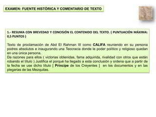 EXAMEN: FUENTE HISTÓRICA Y COMENTARIO DE TEXTO
1.- RESUMA CON BREVEDAD Y CONCISIÓN EL CONTENIDO DEL TEXTO. ( PUNTUACIÓN MÁXIMA:
0,5 PUNTOS )
Texto de proclamación de Abd El Rahman III como CALIFA reuniendo en su persona
podres absolutos e inaugurando una Teocracia donde le poder político y religioso quedan
en una única persona.
Da razones para ellos ( victorias obtenidas, fama adquirida, rivalidad con otros que están
robando el título ) Justifica el porqué ha llegado a esta conclusión y ordena que a partir de
la fecha se use dicho título [ Príncipe de los Creyentes ] en los documentos y en las
plegarias de las Mezquitas.
 