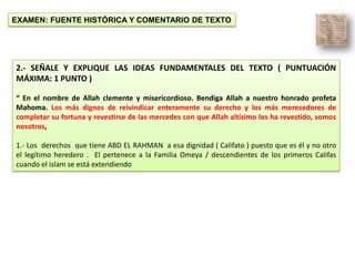 EXAMEN: FUENTE HISTÓRICA Y COMENTARIO DE TEXTO
2.- SEÑALE Y EXPLIQUE LAS IDEAS FUNDAMENTALES DEL TEXTO ( PUNTUACIÓN
MÁXIMA: 1 PUNTO )
“ En el nombre de Allah clemente y misericordioso. Bendiga Allah a nuestro honrado profeta
Mahoma. Los más dignos de reivindicar enteramente su derecho y los más merecedores de
completar su fortuna y revestirse de las mercedes con que Allah altísimo los ha revestido, somos
nosotros,
1.- Los derechos que tiene ABD EL RAHMAN a esa dignidad ( Califato ) puesto que es él y no otro
el legítimo heredero . El pertenece a la Familia Omeya / descendientes de los primeros Califas
cuando el islam se está extendiendo
 