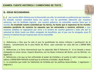 EXAMEN: FUENTE HISTÓRICA Y COMENTARIO DE TEXTO
B.- IDEAS SECUNDARIAS:
[… ] por cuanto Allah altísimo nos ha favorecido con ello, ha mostrado su preferencia por nosotros,
ha elevado nuestra autoridad hasta ese punto, nos ha permitido obtenerlo por nuestros
esfuerzos, nos ha facilitado lograrlo con nuestro gobierno, ha extendido nuestra fama por el
mundo, ha ensalzado nuestra autoridad por las tierras, ha hecho que la esperanza de los mundos
estuviera pendiente de nosotros ha expuesto que los extraviados a nosotros volvieran y que
nuestros súbditos se regocijaran por verse a la sombra de nuestro gobierno ( todo ello por la
voluntad de Allah; loado sea Allah, otorgador de beneficios, por el que nos ha otorgado, pues Él
merece la máxima loa por la gracia que nos ha concedido
[ ……. ]
2.- Referencias a Dios que ha sido el que ha posibilitado los éxitos militares ( pacificación de Al
Andalus, sometimiento de la zona Norte de Africa para controlar las rutas del oro ) OMAR BEN
HAFSUN.
3.- Referencias a la fama internacional que ha adquirido Abd El Rahaman III le ha llevado a tener
embajadas en otros reinos: Imperio Bizantino, con los Reyes cristianos del Norte, con los fatimíes en
Egipto etc.
4.- Referencias a los que se han enfrentado al poder de Córdoba y al vuelto al redil [ extraviados, se
refiere a OMAR BEN HAFSUN muladí que se enfrentó a Córdoba desde Ronda ]
5.- Lo contentos que están los habitantes de Córdoba por las políticas desarrolladas [ regocijarse =
alegrarse ]
 