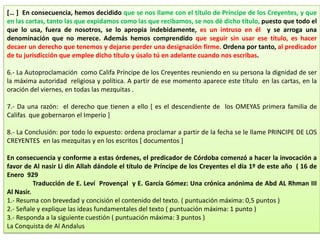 [… ] En consecuencia, hemos decidido que se nos llame con el título de Príncipe de los Creyentes, y que
en las cartas, tanto las que expidamos como las que recibamos, se nos dé dicho título, puesto que todo el
que lo usa, fuera de nosotros, se lo apropia indebidamente, es un intruso en él y se arroga una
denominación que no merece. Además hemos comprendido que seguir sin usar ese título, es hacer
decaer un derecho que tenemos y dejarse perder una designación firme. Ordena por tanto, al predicador
de tu jurisdicción que emplee dicho título y úsalo tú en adelante cuando nos escribas.
6.- La Autoproclamación como Califa Príncipe de los Creyentes reuniendo en su persona la dignidad de ser
la máxima autoridad religiosa y política. A partir de ese momento aparece este título en las cartas, en la
oración del viernes, en todas las mezquitas .
7.- Da una razón: el derecho que tienen a ello [ es el descendiente de los OMEYAS primera familia de
Califas que gobernaron el Imperio ]
8.- La Conclusión: por todo lo expuesto: ordena proclamar a partir de la fecha se le llame PRINCIPE DE LOS
CREYENTES en las mezquitas y en los escritos [ documentos ]
En consecuencia y conforme a estas órdenes, el predicador de Córdoba comenzó a hacer la invocación a
favor de Al nasir Li din Allah dándole el título de Príncipe de los Creyentes el día 1º de este año ( 16 de
Enero 929
Traducción de E. Leví Provençal y E. García Gómez: Una crónica anónima de Abd AL Rhman III
Al Nasir.
1.- Resuma con brevedad y concisión el contenido del texto. ( puntuación máxima: 0,5 puntos )
2.- Señale y explique las ideas fundamentales del texto ( puntuación máxima: 1 punto )
3.- Responda a la siguiente cuestión ( puntuación máxima: 3 puntos )
La Conquista de Al Andalus
 