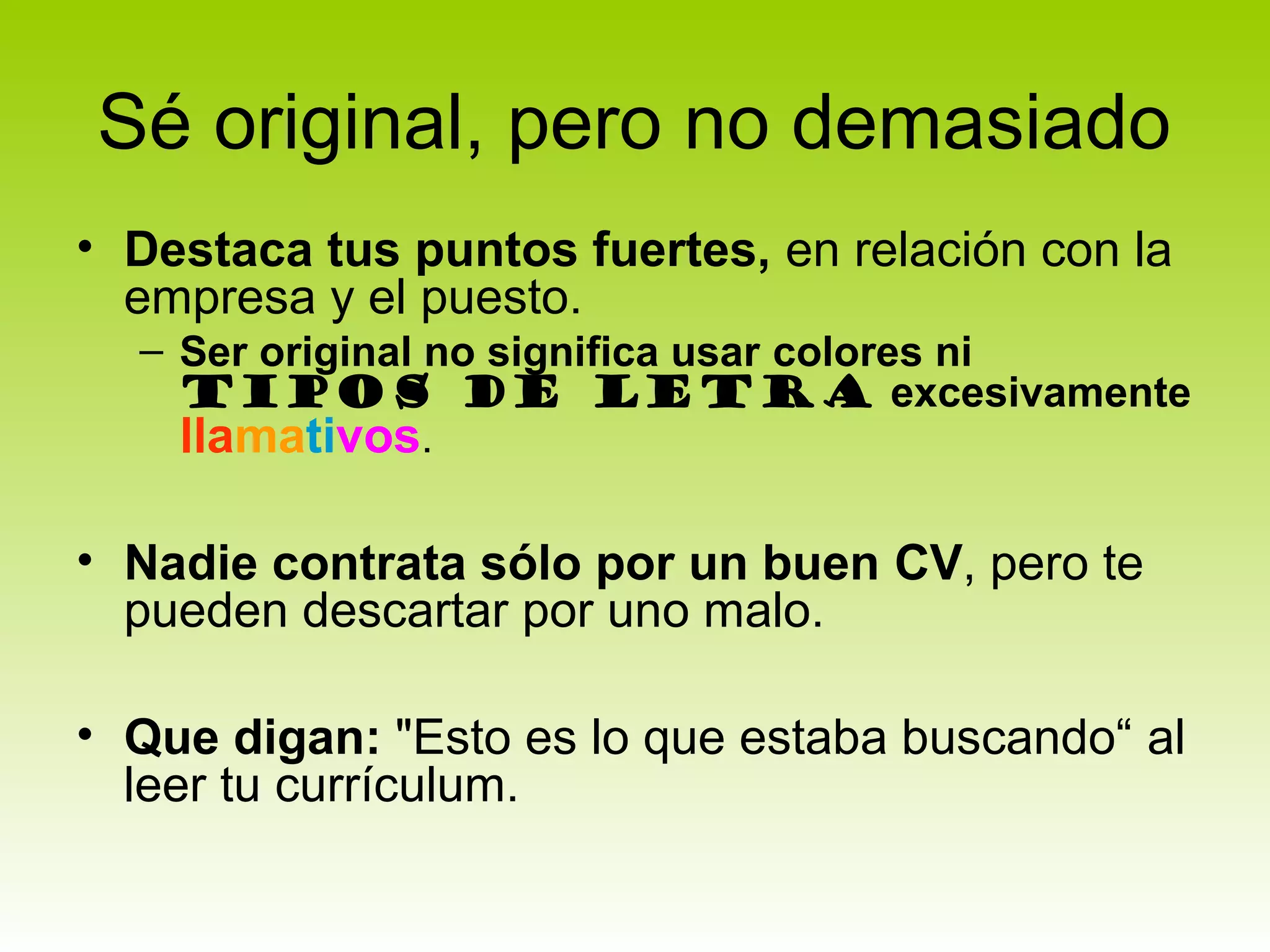 Sé original, pero no demasiado
• Destaca tus puntos fuertes, en relación con la
  empresa y el puesto.
  – Ser original no significa usar colores ni
    tipos de letra excesivamente
    llamativos.

• Nadie contrata sólo por un buen CV, pero te
  pueden descartar por uno malo.

• Que digan: "Esto es lo que estaba buscando“ al
  leer tu currículum.
 