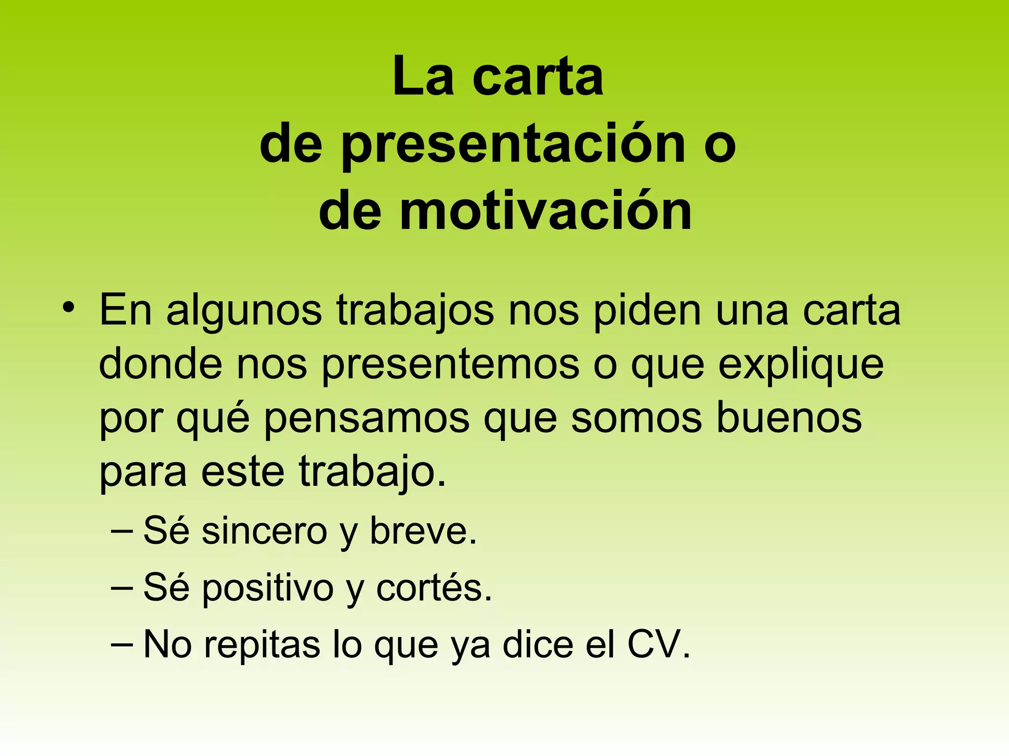 La carta
          de presentación o
            de motivación
• En algunos trabajos nos piden una carta
  donde nos presentemos o que explique
  por qué pensamos que somos buenos
  para este trabajo.
  – Sé sincero y breve.
  – Sé positivo y cortés.
  – No repitas lo que ya dice el CV.
 