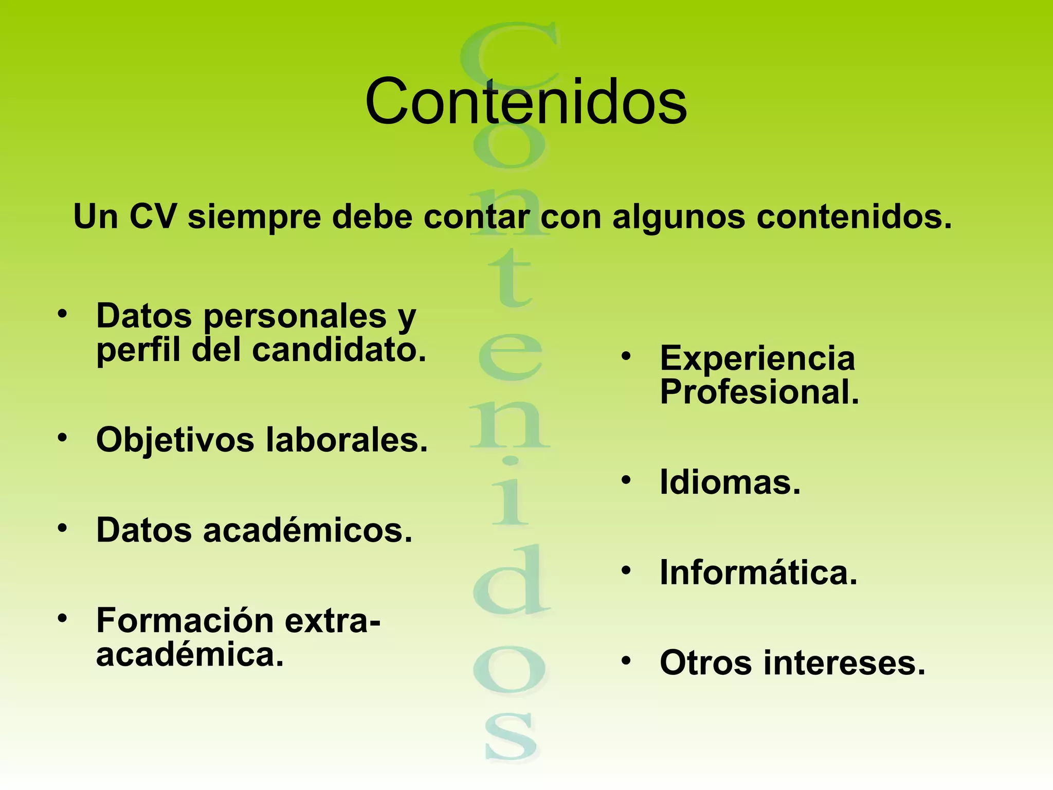 Contenidos
 Un CV siempre debe contar con algunos contenidos.

• Datos personales y
  perfil del candidato.        • Experiencia
                                 Profesional.
• Objetivos laborales.
                               • Idiomas.
• Datos académicos.
                               • Informática.
• Formación extra-
  académica.                   • Otros intereses.
 