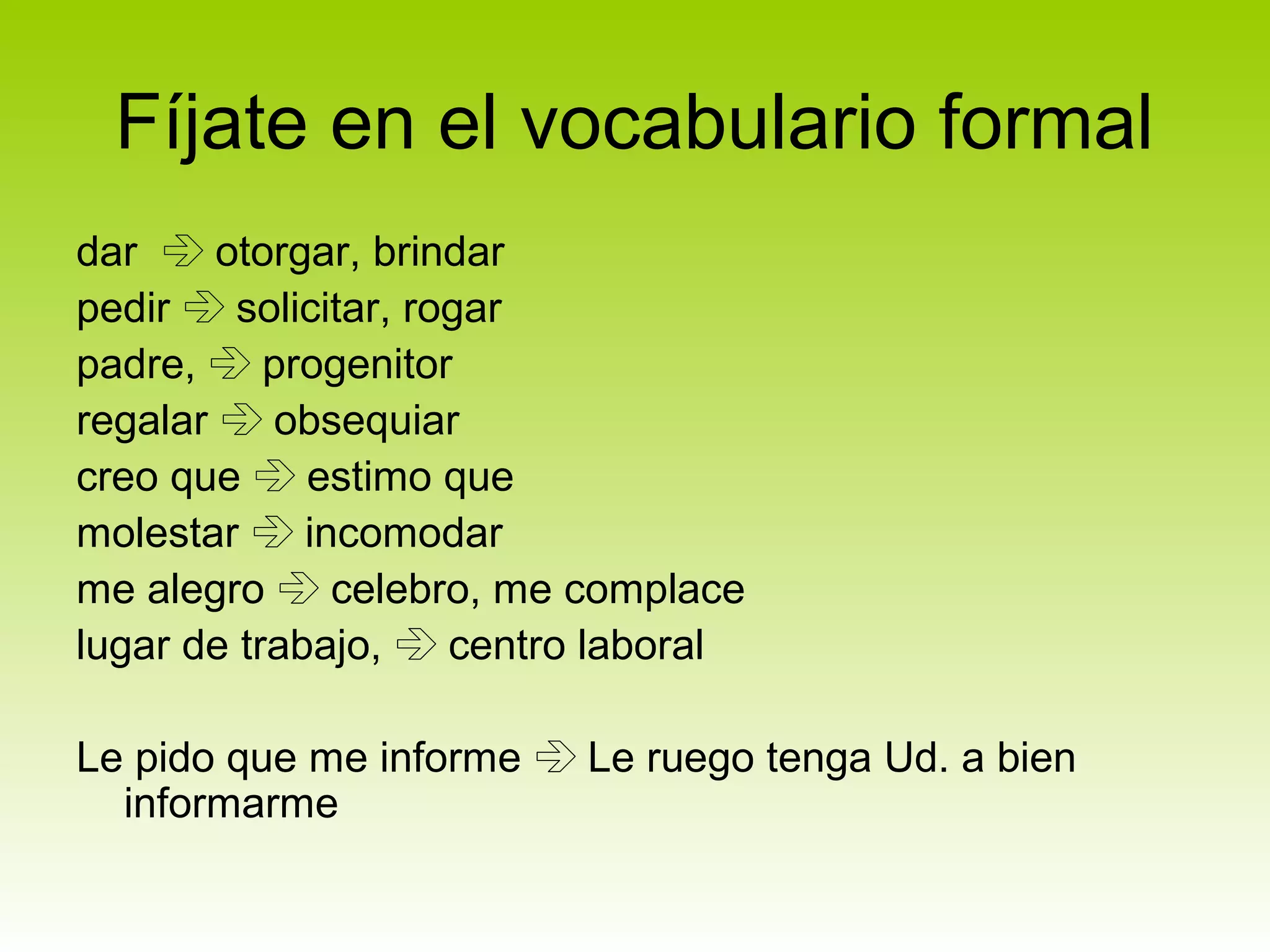 Fíjate en el vocabulario formal
dar  otorgar, brindar
pedir  solicitar, rogar
padre,  progenitor
regalar  obsequiar
creo que  estimo que
molestar  incomodar
me alegro  celebro, me complace
lugar de trabajo,  centro laboral

Le pido que me informe  Le ruego tenga Ud. a bien
  informarme
 