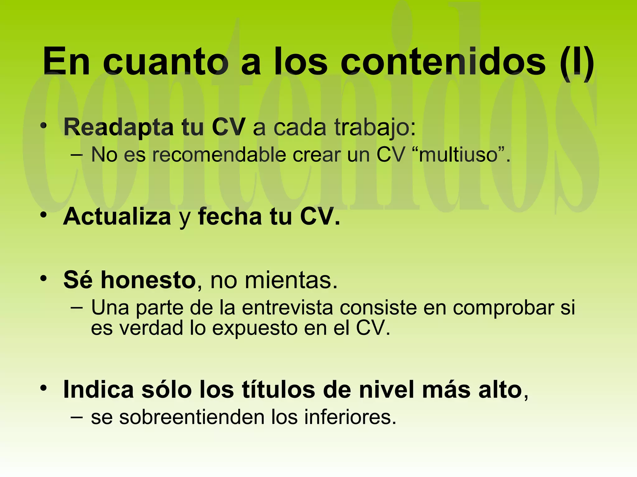 En cuanto a los contenidos (I)
• Readapta tu CV a cada trabajo:
  – No es recomendable crear un CV “multiuso”.

• Actualiza y fecha tu CV.

• Sé honesto, no mientas.
  – Una parte de la entrevista consiste en comprobar si
    es verdad lo expuesto en el CV.

• Indica sólo los títulos de nivel más alto,
  – se sobreentienden los inferiores.
 