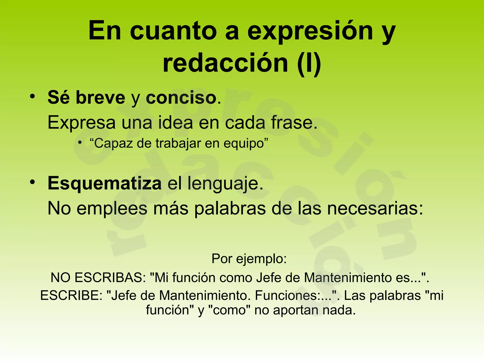 En cuanto a expresión y
             redacción (I)
• Sé breve y conciso.
  Expresa una idea en cada frase.
       • “Capaz de trabajar en equipo”


• Esquematiza el lenguaje.
  No emplees más palabras de las necesarias:

                             Por ejemplo:
  NO ESCRIBAS: "Mi función como Jefe de Mantenimiento es...".
 ESCRIBE: "Jefe de Mantenimiento. Funciones:...". Las palabras "mi
                 función" y "como" no aportan nada.
 
