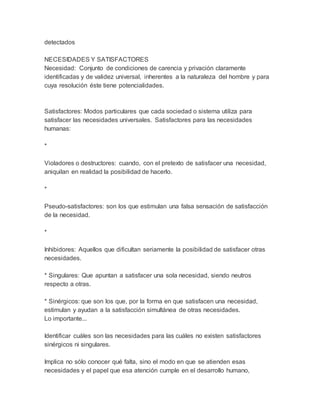 detectados
NECESIDADES Y SATISFACTORES
Necesidad: Conjunto de condiciones de carencia y privación claramente
identificadas y de validez universal, inherentes a la naturaleza del hombre y para
cuya resolución éste tiene potencialidades.
Satisfactores: Modos particulares que cada sociedad o sistema utiliza para
satisfacer las necesidades universales. Satisfactores para las necesidades
humanas:
*
Violadores o destructores: cuando, con el pretexto de satisfacer una necesidad,
aniquilan en realidad la posibilidad de hacerlo.
*
Pseudo-satisfactores: son los que estimulan una falsa sensación de satisfacción
de la necesidad.
*
Inhibidores: Aquellos que dificultan seriamente la posibilidad de satisfacer otras
necesidades.
* Singulares: Que apuntan a satisfacer una sola necesidad, siendo neutros
respecto a otras.
* Sinérgicos: que son los que, por la forma en que satisfacen una necesidad,
estimulan y ayudan a la satisfacción simultánea de otras necesidades.
Lo importante...
Identificar cuáles son las necesidades para las cuáles no existen satisfactores
sinérgicos ni singulares.
Implica no sólo conocer qué falta, sino el modo en que se atienden esas
necesidades y el papel que esa atención cumple en el desarrollo humano,
 