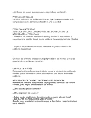 entendiendo las causas que coadyuvan a ese modo de satisfacción.
PROBLEMAS SOCIALES
Identificar, asimismo, los problemas existentes, que no necesariamente están
siempre relacionados con la insatisfacción de una necesidad.
PROBLEMA ≠ NECESIDAD
ASPECTOS BÁSICOS A CONSIDERAR EN LA IDENTIFICACIÓN DE
NECESIDADES Y PROBLEMAS
* Naturaleza del problema o necesidad:definir y describir lo más concreta y
específicamente posible, de qué tipo de problema y/o necesidad se trata. (Detalle).
* Magnitud del problema o necesidad: determinar el grado o extensión del
problema. (Estadística).
*
Gravedad del problema o necesidad, la peligrosidad de los mismos. El nivel de
gravedad de un problema o necesidad.
CENTROS DE INTERÉS
Es necesario detectar los centros de interés porque la estrategia de acción más
oportuna puede derivarse de uno de esos intereses y no de una necesidad o
problema.
NECESIDADES DE CAMBIO Y OPORTUNIDADES DE MEJORA
Permitirá una constante adaptación de los programas y servicios a los cambios
sociales, y una mejora en la calidad de los mismos.
¿Cómo se actúa profesionalmente?
¿Cómo se prestan los servicios?
¿Cuáles son las posibilidades de mejoramiento en cuanto a los servicios?
¿QUÉ DATOS E INFORMACIÓN NECESITAMOS?
Se debe hacer un estudio-investigación previo al diagnóstico, y estar familiarizado
con la situación.
 