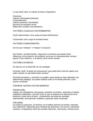 Lo que debe incluir un estudio de base a diagnóstico:
Creencias.
Valores (individuales/colectivos).
Comportamiento.
Líderes (personas importantes).
Servicios de bienestar social.
Relaciones sociales y de parentesco.
FACTORES CAUSALES O DETERMINANTES
Factor determinante como causa principal del fenómeno.
Comprender cómo surgió el acontecimiento.
FACTORES CONDICIONANTES
Son los que “moldean” o “matizan” la situación.
Son hechos, acontecimientos, situaciones o procesos que pueden tener
influencias en la evolución del problema; pero que no necesariamente siempre
ejercen dicha influencia, ni la ejercen de la misma manera.
FACTORES DE RIESGO
Se asocian con el desarrollo de una patología.
Conviene medir “el grado de consecuencia que puede tener para los sujetos que
están viviendo en ese determinado proceso”.
Permitirá pronosticar y prescribir en aquellos casos donde se haya detectado una
determinada patología, se pueden detectar tanto en el ámbito personal, como
social y ambiental.
CONVIENE HACERLO DE DOS MANERAS:
PROYECCIÓN:
realizar una extrapolación del pasado y presente en el futuro, aplicando el método
estadístico-matemático. De este modo, lo que se obtiene es la descripción de la
tendencia actual hacia el futuro, considerando que todas las variables
intervenientes permanecerán estables o igual que hasta el presente.
PREVISIÓN:
se corrige la proyección, al introducir en el análisis factores de cambio, mediante
una intervención deliberada para modificar las tendencias. Se recurre a elementos
creativos e imaginativos sobre las posibles relaciones, reacciones y retroacciones
 