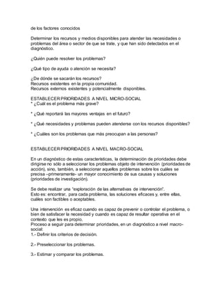 de los factores conocidos
Determinar los recursos y medios disponibles para atender las necesidades o
problemas del área o sector de que se trate, y que han sido detectados en el
diagnóstico.
¿Quién puede resolver los problemas?
¿Qué tipo de ayuda o atención se necesita?
¿De dónde se sacarán los recursos?
Recursos existentes en la propia comunidad.
Recursos externos existentes y potencialmente disponibles.
ESTABLECER PRIORIDADES A NIVEL MICRO-SOCIAL
* ¿Cuál es el problema más grave?
* ¿Qué reportará las mayores ventajas en el futuro?
* ¿Qué necesidades y problemas pueden atenderse con los recursos disponibles?
* ¿Cuáles son los problemas que más preocupan a las personas?
ESTABLECER PRIORIDADES A NIVEL MACRO-SOCIAL
En un diagnóstico de estas características, la determinación de prioridades debe
dirigirse no sólo a seleccionar los problemas objeto de intervención (prioridades de
acción), sino, también, a seleccionar aquellos problemas sobre los cuáles se
precisa –primeramente- un mayor conocimiento de sus causas y soluciones
(prioridades de investigación).
Se debe realizar una “exploración de las alternativas de intervención”.
Esto es: encontrar, para cada problema, las soluciones eficaces y, entre ellas,
cuáles son factibles o aceptables.
Una intervención es eficaz cuando es capaz de prevenir o controlar el problema, o
bien de satisfacer la necesidad y cuando es capaz de resultar operativa en el
contexto que les es propio.
Proceso a seguir para determinar prioridades, en un diagnóstico a nivel macro-
social:
1.- Definir los criterios de decisión.
2.- Preseleccionar los problemas.
3.- Estimar y comparar los problemas.
 