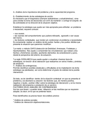 4.- Análisis de la importancia del problema y de la capacidad del programa.
6.- Establecimiento de las estrategias de acción.
Es necesario que el diagnóstico (siempre realizándose y actualizándose), sirva
para orientar la toma de decisiones con el fin de mantener o corregir el conjunto de
las actividades en la dirección de la situación objetivo.
Establecer la estrategia que puede ser más apropiada para enfrentar un problema
o necesidad, requiere conocer:
-- sus causas.
-- las razones del comportamiento que pudiera reforzarlo, agravarlo o ser causa
del mismo.
-- los factores contextuales que inciden y/o condicionan el problema o necesidades
Es conveniente realizar un análisis de los puntos fuertes y los puntos débiles que
presenta la situación que queremos modificar:
*La matríz o método DAFO (detección de Debilidad, Amenazas, Fortalezas y
Oportunidades). Nos ayuda a comprender las circunstancias que rodean a los
hechos y fenómenos sociales, aportando elementos de consideración y juicio,
desde la perspectiva del entorno de actuación.
*La regla SODA-MECA que puede ayudar a visualizar diversos tipos de
estrategias, en función de la valoración que realizamos en varios niveles y ámbitos
de actuación.
7.- Análisis de contingencias.
Permite identificar posibles obstáculos y dificultades en la implantación de dicha
estrategia (ya planteada), así como determinar el grado de vialidad de la posible
intervención.
Se trata, es de identificar -dentro de la situación contextual en que se presenta el
problema y se abordará su solución- los factores que, de manera positiva,
negativa o neutra, podrían influir sobre la estrategia de intervención y en la misma
realización del programa o prestación de un servicio.
FACTORES EN EL ANÁLISIS DE CONTINGENCIAS
Son los que tienen, o pueden tener, influencia en las medidas que se requieren
adoptar, es decir, en lo que se pretende hacer.
Para identificarlos es preciso hacer dos análisis previos:
* Análisis de actores sociales
* Análisis de interacción objetivos/relaciones.
 