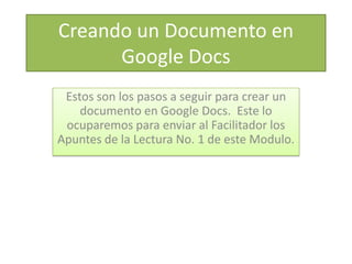 Creando un Documento en
      Google Docs
 Estos son los pasos a seguir para crear un
    documento en Google Docs. Este lo
 ocuparemos para enviar al Facilitador los
Apuntes de la Lectura No. 1 de este Modulo.
 