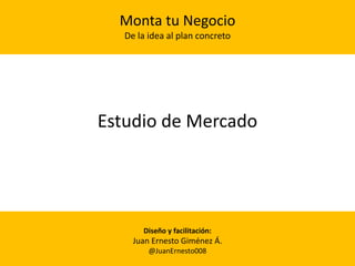 Estudio de Mercado
Monta tu Negocio
De la idea al plan concreto
Diseño y facilitación:
Juan Ernesto Giménez Á.
@JuanErnesto008
 
