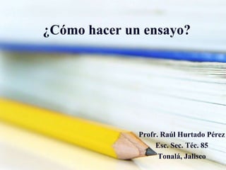 ¿Cómo hacer un ensayo?
Profr. Raúl Hurtado Pérez
Esc. Sec. Téc. 85
Tonalá, Jalisco
 