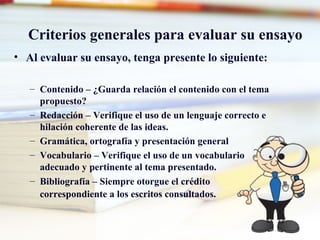 Criterios generales para evaluar su ensayo Al evaluar su ensayo, tenga presente lo siguiente: Contenido – ¿Guarda relación el contenido con el tema propuesto? Redacción – Verifique el uso de un lenguaje correcto e hilación coherente de las ideas. Gramática, ortografía y presentación general  Vocabulario – Verifique el uso de un vocabulario adecuado y pertinente al tema presentado. Bibliografía – Siempre otorgue el crédito correspondiente a los escritos consultados.   