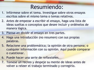 Resumiendo: Infórmese sobre el tema. Investigue sobre otros ensayos escritos sobre el mismo tema o temas relativos.  Antes de empezar a escribir el ensayo, haga una lista de ideas sueltas o conceptos que desee incluir y ordénelos de manera lógica.  Piense en dividir el ensayo en tres partes.  Haga una introducción (no resumen) con sus propias palabras.  Relacione una problemática; la opinión de otra persona; o cualquier información con su opinión. Aquí puede comparar o cuestionar.  Puede hacer una serie de reflexiones.  Tómese un recreo y despeje su mente de ideas antes de volver a releer el trabajo terminado y corregirlo.  