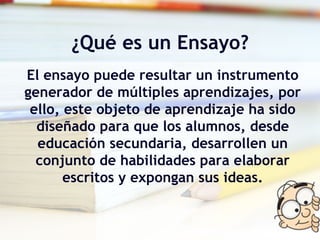 ¿Qué es un Ensayo? El ensayo puede resultar un instrumento generador de múltiples aprendizajes, por ello, este objeto de aprendizaje ha sido diseñado para que los alumnos, desde educación secundaria, desarrollen un conjunto de habilidades para elaborar escritos y expongan sus ideas. 