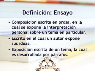 Definición: Ensayo Composición escrita en prosa, en la cual se expone la interpretación personal sobre un tema en particular. Escrito en el cual un autor expone sus ideas. Exposición escrita de un tema, la cual es desarrollada por párrafos.  
