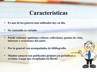 Características Es uno de los géneros mas utilizados hoy en día. Su contenido es variado. Puede contener opiniones críticas, reflexiones, puntos de vista, intereses y aversiones del autor. Por lo general van acompañados de bibliografía. Muchos ensayos son publicados primero en periódicos o revistas. Luego son recopilados en libros.  