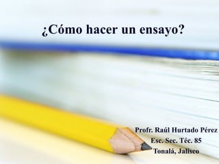¿ Cómo   hacer  un  ensayo ? Profr. Raúl Hurtado Pérez Esc. Sec. Téc. 85 Tonalá, Jalisco 