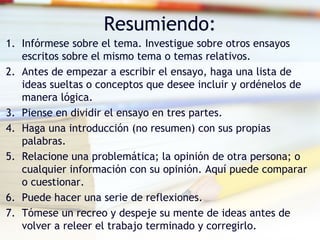 Resumiendo:
1. Infórmese sobre el tema. Investigue sobre otros ensayos
escritos sobre el mismo tema o temas relativos.
2. Antes de empezar a escribir el ensayo, haga una lista de
ideas sueltas o conceptos que desee incluir y ordénelos de
manera lógica.
3. Piense en dividir el ensayo en tres partes.
4. Haga una introducción (no resumen) con sus propias
palabras.
5. Relacione una problemática; la opinión de otra persona; o
cualquier información con su opinión. Aquí puede comparar
o cuestionar.
6. Puede hacer una serie de reflexiones.
7. Tómese un recreo y despeje su mente de ideas antes de
volver a releer el trabajo terminado y corregirlo.
 