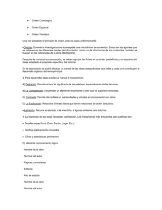 Orden Cronológico

          Orden Espacial

          Orden Temático

Una vez adoptado el principio de orden, este se usara uniformemente.

 División: Durante la investigación es aconsejable usar microfichas de contenido. Estos son los apuntes que
se obtienen en las diferentes fuentes de información. Junto con la información de los contenidos, también se
buscan en las referencias de la obra (Bibliografía)

Después de construir la composición, se deben agrupar las fichas en un orden predefinido y un esquema de
ideas adaptado al propósito específico del informe.

En la elaboración se podrá efectuar un control de las ideas asegurándose que todas y cada una contribuyen al
desarrollo orgánico del tema principal.

3. Para desarrollar ideas existen al menos 5 mecanismos:

A) Definición: Permite aclarar el significado de las palabras, especialmente de las técnicas

B) La Comparación: Desarrollar un elemento recorriendo a otro que se suponen conocidas.

C) Contraste: Permite dar énfasis en las facultades y virtudes en comparación con otros.

D) La Explicación: Relaciona diversas ideas que tienen relaciones de orden deductivo.

 Ilustración: Recurre al ejemplo, a la anécdota, a figuras similares para adornar.

4. La expresión de las ideas necesitan justificación. Los mecanismos más frecuentes para justificar son:

  Detalles específicos (Dato, Fecha, Lugar, Etc.)

  Hechos públicamente conocidos

  Cifras y estadísticas pertinentes

D) Mediante racionamiento lógico

· Nombre de la obra

· Nombre del autor

· Paginas consultadas

· Editorial

· Año de edición

· Nombre de la obra

· Nombre del autor
 