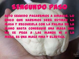 Acto seguido pasaremos a amasar. Lo
único que haremos será estirar la
masa y recogerla con la palma de la
mano hasta conseguir una masa que
no se pega a las manos ni a la
mesa, es una masa fina y elástica.
 