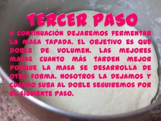 A continuación dejaremos fermentar
la masa tapada. El objetivo es que
doble de volumen. Las mejores
masas cuanto más tarden mejor
porque la masa se desarrolla de
otra forma. Nosotros la dejamos y
cuando suba al doble seguiremos por
el siguiente paso.
 
